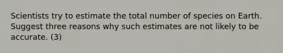 Scientists try to estimate the total number of species on Earth. Suggest three reasons why such estimates are not likely to be accurate. (3)