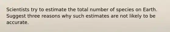 Scientists try to estimate the total number of species on Earth. Suggest three reasons why such estimates are not likely to be accurate.