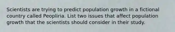 Scientists are trying to predict population growth in a fictional country called Peopliria. List two issues that affect population growth that the scientists should consider in their study.