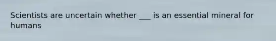 Scientists are uncertain whether ___ is an essential mineral for humans