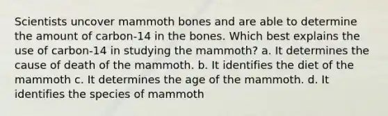 Scientists uncover mammoth bones and are able to determine the amount of carbon-14 in the bones. Which best explains the use of carbon-14 in studying the mammoth? a. It determines the cause of death of the mammoth. b. It identifies the diet of the mammoth c. It determines the age of the mammoth. d. It identifies the species of mammoth