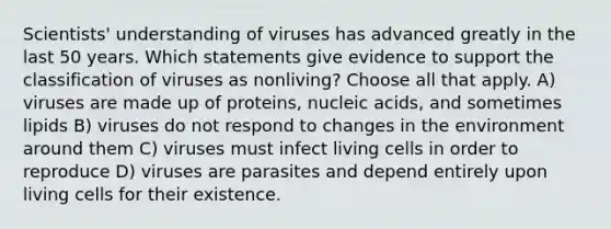 Scientists' understanding of viruses has advanced greatly in the last 50 years. Which statements give evidence to support the classification of viruses as nonliving? Choose all that apply. A) viruses are made up of proteins, nucleic acids, and sometimes lipids B) viruses do not respond to changes in the environment around them C) viruses must infect living cells in order to reproduce D) viruses are parasites and depend entirely upon living cells for their existence.