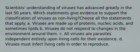 Scientists' understanding of viruses has advanced greatly in the last 50 years. Which statements give evidence to support the classification of viruses as non-living?Choose all the statements that apply. a. Viruses are made up of proteins, nucleic acids, and sometimes lipids b. Viruses do not respond to changes in the environment around them. c. All viruses are parasites independent entirely upon living cells for their existence. d. Viruses must infect living cells in order to reproduce.