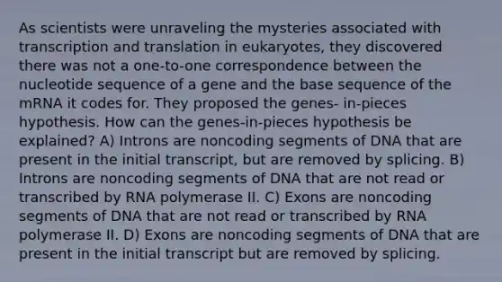 As scientists were unraveling the mysteries associated with transcription and translation in eukaryotes, they discovered there was not a one-to-one correspondence between the nucleotide sequence of a gene and the base sequence of the mRNA it codes for. They proposed the genes- in-pieces hypothesis. How can the genes-in-pieces hypothesis be explained? A) Introns are noncoding segments of DNA that are present in the initial transcript, but are removed by splicing. B) Introns are noncoding segments of DNA that are not read or transcribed by RNA polymerase II. C) Exons are noncoding segments of DNA that are not read or transcribed by RNA polymerase II. D) Exons are noncoding segments of DNA that are present in the initial transcript but are removed by splicing.