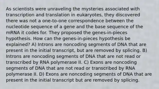 As scientists were unraveling the mysteries associated with <a href='https://www.questionai.com/knowledge/kWsjwWywkN-transcription-and-translation' class='anchor-knowledge'>transcription and translation</a> in eukaryotes, they discovered there was not a one-to-one correspondence between the nucleotide sequence of a gene and the base sequence of the mRNA it codes for. They proposed the genes-in-pieces hypothesis. How can the genes-in-pieces hypothesis be explained? A) Introns are noncoding segments of DNA that are present in the initial transcript, but are removed by splicing. B) Introns are noncoding segments of DNA that are not read or transcribed by RNA polymerase II. C) Exons are noncoding segments of DNA that are not read or transcribed by RNA polymerase II. D) Exons are noncoding segments of DNA that are present in the initial transcript but are removed by splicing.