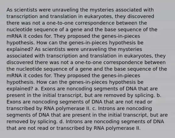 As scientists were unraveling the mysteries associated with transcription and translation in eukaryotes, they discovered there was not a one-to-one correspondence between the nucleotide sequence of a gene and the base sequence of the mRNA it codes for. They proposed the genes-in-pieces hypothesis. How can the genes-in-pieces hypothesis be explained? As scientists were unraveling the mysteries associated with transcription and translation in eukaryotes, they discovered there was not a one-to-one correspondence between the nucleotide sequence of a gene and the base sequence of the mRNA it codes for. They proposed the genes-in-pieces hypothesis. How can the genes-in-pieces hypothesis be explained? a. Exons are noncoding segments of DNA that are present in the initial transcript, but are removed by splicing. b. Exons are noncoding segments of DNA that are not read or transcribed by RNA polymerase II. c. Introns are noncoding segments of DNA that are present in the initial transcript, but are removed by splicing. d. Introns are noncoding segments of DNA that are not read or transcribed by RNA polymerase II.