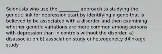 Scientists who use the _________ approach to studying the genetic link for depression start by identifying a gene that is believed to be associated with a disorder and then examining whether genetic variations are more common among persons with depression than in controls without the disorder. a) disassociation b) association study c) heteogeneity d)linkage study