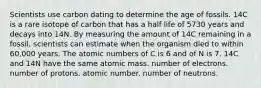 Scientists use carbon dating to determine the age of fossils. 14C is a rare isotope of carbon that has a half life of 5730 years and decays into 14N. By measuring the amount of 14C remaining in a fossil, scientists can estimate when the organism died to within 60,000 years. The atomic numbers of C is 6 and of N is 7. 14C and 14N have the same atomic mass. number of electrons. number of protons. atomic number. number of neutrons.