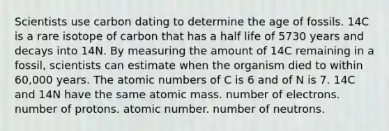 Scientists use carbon dating to determine the age of fossils. 14C is a rare isotope of carbon that has a half life of 5730 years and decays into 14N. By measuring the amount of 14C remaining in a fossil, scientists can estimate when the organism died to within 60,000 years. The atomic numbers of C is 6 and of N is 7. 14C and 14N have the same atomic mass. number of electrons. number of protons. atomic number. number of neutrons.