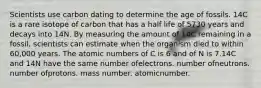 Scientists use carbon dating to determine the age of fossils. 14C is a rare isotope of carbon that has a half life of 5730 years and decays into 14N. By measuring the amount of 14C remaining in a fossil, scientists can estimate when the organism died to within 60,000 years. The atomic numbers of C is 6 and of N is 7.14C and 14N have the same number ofelectrons. number ofneutrons. number ofprotons. mass number. atomicnumber.