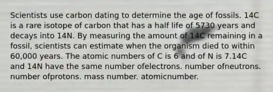 Scientists use carbon dating to determine the age of fossils. 14C is a rare isotope of carbon that has a half life of 5730 years and decays into 14N. By measuring the amount of 14C remaining in a fossil, scientists can estimate when the organism died to within 60,000 years. The atomic numbers of C is 6 and of N is 7.14C and 14N have the same number ofelectrons. number ofneutrons. number ofprotons. mass number. atomicnumber.