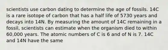 scientists use carbon dating to determine the age of fossils. 14C is a rare isotope of carbon that has a half life of 5730 years and decays into 14N. By measuring the amount of 14C remaining in a fossil, scientists can estimate when the organism died to within 60,000 years. The atomic numbers of C is 6 and of N is 7. 14C and 14N have the same