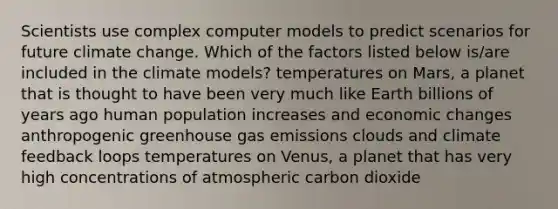 Scientists use complex computer models to predict scenarios for future climate change. Which of the factors listed below is/are included in the climate models? temperatures on Mars, a planet that is thought to have been very much like Earth billions of years ago human population increases and economic changes anthropogenic greenhouse gas emissions clouds and climate feedback loops temperatures on Venus, a planet that has very high concentrations of atmospheric carbon dioxide