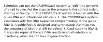 Scientists can use the CRISPR/Cas9 system to "edit" the genome of a cell in vivo. Put the steps in the process in the correct order, starting at the top. 1. The CRISPR/Cas9 system is loaded with the guide RNA and introduced into cells. 2. The CRISPR/Cas9 system associates with the DNA sequence complementary to the guide RNA 3. A guide RNA is designed and synthesized that matches the sequence of DNA that will be edited. 4. Cas9 cuts the DNA 5. Inaccurate repair of the cut DNA results in small deletions or insertions, which lead to loss of gene function.