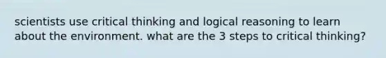 scientists use critical thinking and logical reasoning to learn about the environment. what are the 3 steps to critical thinking?