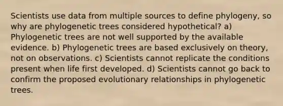 Scientists use data from multiple sources to define phylogeny, so why are phylogenetic trees considered hypothetical? a) Phylogenetic trees are not well supported by the available evidence. b) Phylogenetic trees are based exclusively on theory, not on observations. c) Scientists cannot replicate the conditions present when life first developed. d) Scientists cannot go back to confirm the proposed evolutionary relationships in phylogenetic trees.