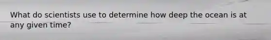 What do scientists use to determine how deep the ocean is at any given time?