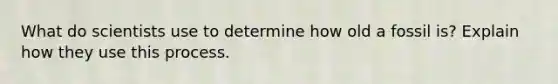 What do scientists use to determine how old a fossil is? Explain how they use this process.