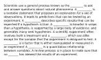 Scientists use a general process known as the _________ to ask and answer questions about natural phenomena. A __________ is a testable statement that proposes an explanation for a set of observations. It leads to predictions that can be tested by an experiment. A ___________ describes specific results that can be expected if a hypothesis is true. A ___________ is broader in scope than a hypothesis, is supported by a large body of evidence, and generates many new hypotheses. A scientific experiment often involves both a treatment and a ___________, which are alike except for the variable that the experiment is designed to test. A __________ is a factor that is either manipulated or measured in an experiment A __________ is a quantitative relationship between variables. A review process is in place to make sure that no _______ has skewed the results of an experiment.