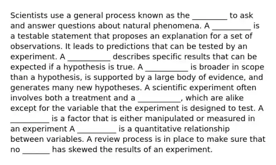 Scientists use a general process known as the _________ to ask and answer questions about natural phenomena. A __________ is a testable statement that proposes an explanation for a set of observations. It leads to predictions that can be tested by an experiment. A ___________ describes specific results that can be expected if a hypothesis is true. A ___________ is broader in scope than a hypothesis, is supported by a large body of evidence, and generates many new hypotheses. A scientific experiment often involves both a treatment and a ___________, which are alike except for the variable that the experiment is designed to test. A __________ is a factor that is either manipulated or measured in an experiment A __________ is a quantitative relationship between variables. A review process is in place to make sure that no _______ has skewed the results of an experiment.