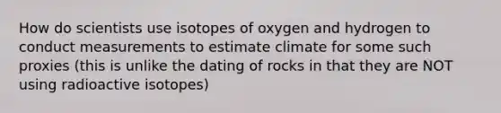 How do scientists use isotopes of oxygen and hydrogen to conduct measurements to estimate climate for some such proxies (this is unlike the dating of rocks in that they are NOT using radioactive isotopes)