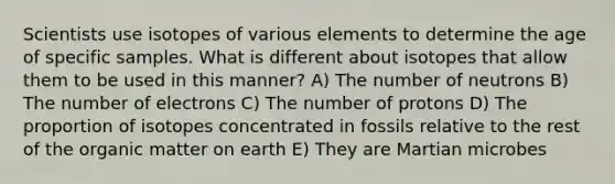 Scientists use isotopes of various elements to determine the age of specific samples. What is different about isotopes that allow them to be used in this manner? A) The number of neutrons B) The number of electrons C) The number of protons D) The proportion of isotopes concentrated in fossils relative to the rest of the organic matter on earth E) They are Martian microbes