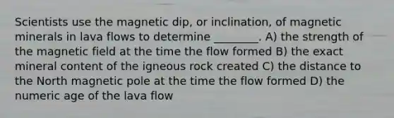 Scientists use the magnetic dip, or inclination, of magnetic minerals in lava flows to determine ________. A) the strength of the magnetic field at the time the flow formed B) the exact mineral content of the igneous rock created C) the distance to the North magnetic pole at the time the flow formed D) the numeric age of the lava flow