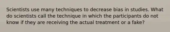 Scientists use many techniques to decrease bias in studies. What do scientists call the technique in which the participants do not know if they are receiving the actual treatment or a fake?