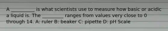 A __________ is what scientists use to measure how basic or acidic a liquid is. The _________ ranges from values very close to 0 through 14. A: ruler B: beaker C: pipette D: pH Scale