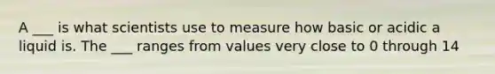 A ___ is what scientists use to measure how basic or acidic a liquid is. The ___ ranges from values very close to 0 through 14