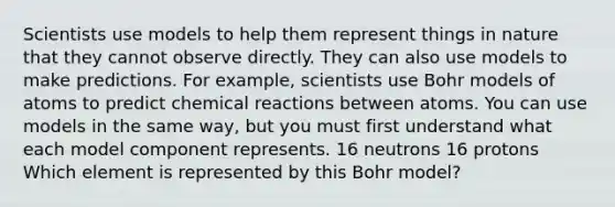 Scientists use models to help them represent things in nature that they cannot observe directly. They can also use models to make predictions. For example, scientists use Bohr models of atoms to predict chemical reactions between atoms. You can use models in the same way, but you must first understand what each model component represents. 16 neutrons 16 protons Which element is represented by this Bohr model?