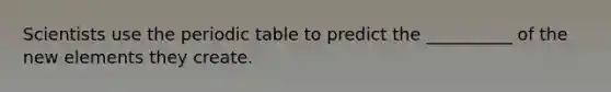 Scientists use the periodic table to predict the __________ of the new elements they create.