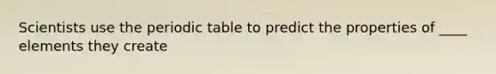 Scientists use the periodic table to predict the properties of ____ elements they create