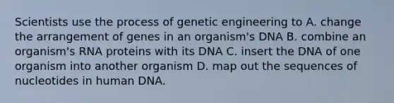 Scientists use the process of genetic engineering to A. change the arrangement of genes in an organism's DNA B. combine an organism's RNA proteins with its DNA C. insert the DNA of one organism into another organism D. map out the sequences of nucleotides in human DNA.