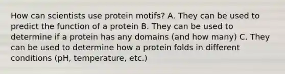 How can scientists use protein motifs? A. They can be used to predict the function of a protein B. They can be used to determine if a protein has any domains (and how many) C. They can be used to determine how a protein folds in different conditions (pH, temperature, etc.)