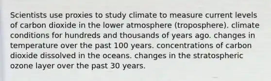 Scientists use proxies to study climate to measure current levels of carbon dioxide in the lower atmosphere (troposphere). climate conditions for hundreds and thousands of years ago. changes in temperature over the past 100 years. concentrations of carbon dioxide dissolved in the oceans. changes in the stratospheric ozone layer over the past 30 years.