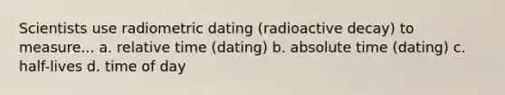 Scientists use radiometric dating (radioactive decay) to measure... a. relative time (dating) b. absolute time (dating) c. half-lives d. time of day