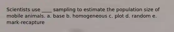 Scientists use ____ sampling to estimate the population size of mobile animals. a. base b. homogeneous c. plot d. random e. mark-recapture