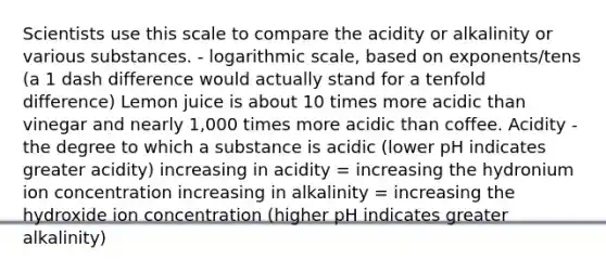 Scientists use this scale to compare the acidity or alkalinity or various substances. - logarithmic scale, based on exponents/tens (a 1 dash difference would actually stand for a tenfold difference) Lemon juice is about 10 times more acidic than vinegar and nearly 1,000 times more acidic than coffee. Acidity - the degree to which a substance is acidic (lower pH indicates greater acidity) increasing in acidity = increasing the hydronium ion concentration increasing in alkalinity = increasing the hydroxide ion concentration (higher pH indicates greater alkalinity)