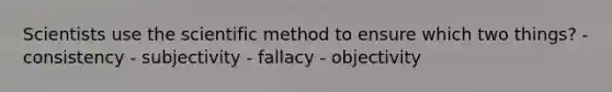 Scientists use the scientific method to ensure which two things? - consistency - subjectivity - fallacy - objectivity