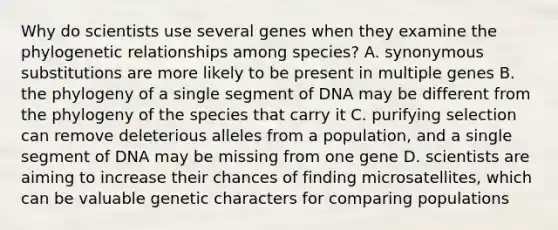 Why do scientists use several genes when they examine the phylogenetic relationships among species? A. synonymous substitutions are more likely to be present in multiple genes B. the phylogeny of a single segment of DNA may be different from the phylogeny of the species that carry it C. purifying selection can remove deleterious alleles from a population, and a single segment of DNA may be missing from one gene D. scientists are aiming to increase their chances of finding microsatellites, which can be valuable genetic characters for comparing populations