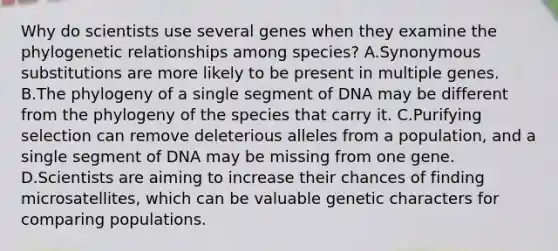 Why do scientists use several genes when they examine the phylogenetic relationships among species? A.Synonymous substitutions are more likely to be present in multiple genes. B.The phylogeny of a single segment of DNA may be different from the phylogeny of the species that carry it. C.Purifying selection can remove deleterious alleles from a population, and a single segment of DNA may be missing from one gene. D.Scientists are aiming to increase their chances of finding microsatellites, which can be valuable genetic characters for comparing populations.