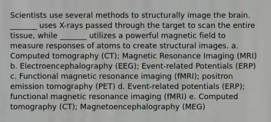 Scientists use several methods to structurally image <a href='https://www.questionai.com/knowledge/kLMtJeqKp6-the-brain' class='anchor-knowledge'>the brain</a>. _______ uses X-rays passed through the target to scan the entire tissue, while _______ utilizes a powerful magnetic field to measure responses of atoms to create structural images. a. Computed tomography (CT); Magnetic Resonance Imaging (MRI) b. Electroencephalography (EEG); Event-related Potentials (ERP) c. Functional magnetic resonance imaging (fMRI); positron emission tomography (PET) d. Event-related potentials (ERP); functional magnetic resonance imaging (fMRI) e. Computed tomography (CT); Magnetoencephalography (MEG)