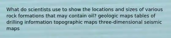 What do scientists use to show the locations and sizes of various rock formations that may contain oil? geologic maps tables of drilling information topographic maps three-dimensional seismic maps