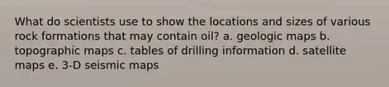 What do scientists use to show the locations and sizes of various rock formations that may contain oil? a. geologic maps b. topographic maps c. tables of drilling information d. satellite maps e. 3-D seismic maps