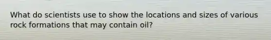 What do scientists use to show the locations and sizes of various rock formations that may contain oil?