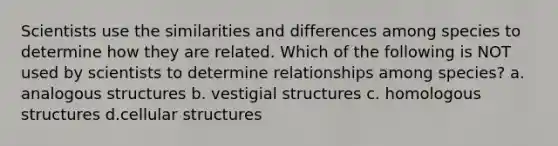 Scientists use the similarities and differences among species to determine how they are related. Which of the following is NOT used by scientists to determine relationships among species? a. analogous structures b. vestigial structures c. homologous structures d.cellular structures