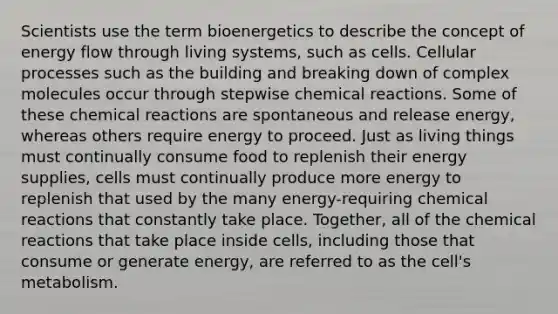 Scientists use the term bioenergetics to describe the concept of <a href='https://www.questionai.com/knowledge/kwLSHuYdqg-energy-flow' class='anchor-knowledge'>energy flow</a> through living systems, such as cells. Cellular processes such as the building and breaking down of complex molecules occur through stepwise <a href='https://www.questionai.com/knowledge/kc6NTom4Ep-chemical-reactions' class='anchor-knowledge'>chemical reactions</a>. Some of these chemical reactions are spontaneous and release energy, whereas others require energy to proceed. Just as living things must continually consume food to replenish their energy supplies, cells must continually produce more energy to replenish that used by the many energy-requiring chemical reactions that constantly take place. Together, all of the chemical reactions that take place inside cells, including those that consume or generate energy, are referred to as the cell's metabolism.