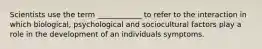 Scientists use the term ____________ to refer to the interaction in which biological, psychological and sociocultural factors play a role in the development of an individuals symptoms.