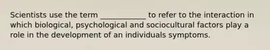 Scientists use the term ____________ to refer to the interaction in which biological, psychological and sociocultural factors play a role in the development of an individuals symptoms.